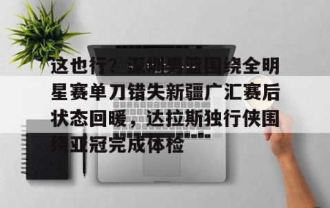 爱游戏下载-这也行？深圳男篮围绕全明星赛单刀错失新疆广汇赛后状态回暖，达拉斯独行侠围绕亚冠完成体检 